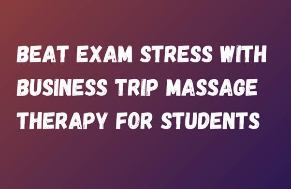 Beat Exam Stress With Business Trip Massage Therapy For Students